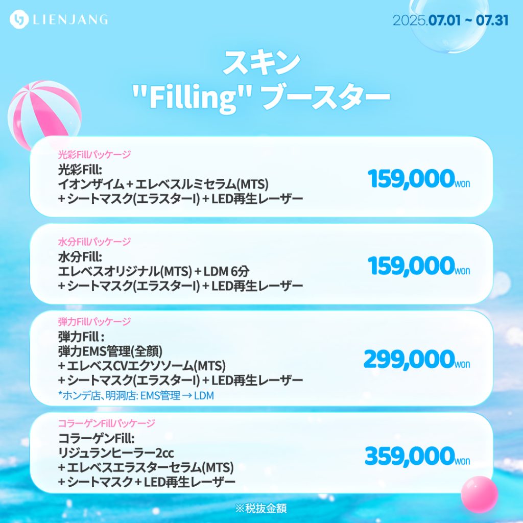 光彩Fill: イオンザイム + エレベスルミセラム(MTS) + シートマスク(エラスターI) + LED再生レーザー 水分Fill: エレベスオリジナル(MTS) + LDM 6分 + シートマスク(エラスターI) + LED再生レーザー 弾力Fill : 弾力EMS管理(全顔) + エレベスCVエクソソーム(MTS) + シートマスク(エラスターI) + LED再生レーザー *ホンデ店、明洞店: EMS管理 → LDM コラーゲンFill: リジュランヒーラー2cc + エレベスエラスターセラム(MTS) + シートマスク + LED再生レーザー