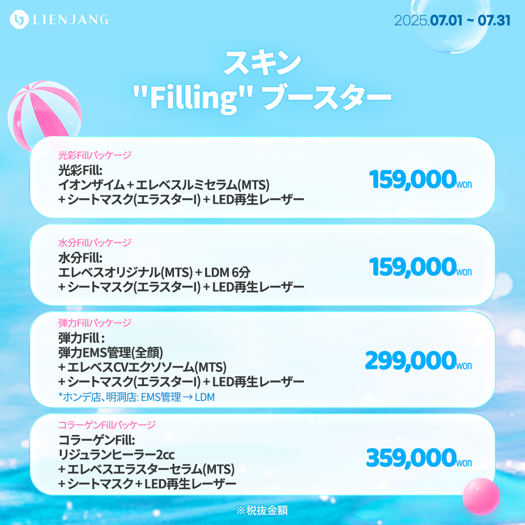 光彩Fill: イオンザイム + エレベスルミセラム(MTS) + シートマスク(エラスターI) + LED再生レーザー 水分Fill: エレベスオリジナル(MTS) + LDM 6分 + シートマスク(エラスターI) + LED再生レーザー 弾力Fill : 弾力EMS管理(全顔) + エレベスCVエクソソーム(MTS) + シートマスク(エラスターI) + LED再生レーザー *ホンデ店、明洞店: EMS管理 → LDM コラーゲンFill: リジュランヒーラー2cc + エレベスエラスターセラム(MTS) + シートマスク + LED再生レーザー