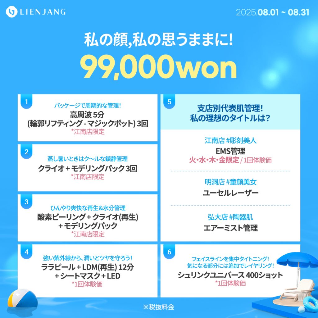 パッケージで周期的な管理！ 高周波 5分 (輪郭リフティング - マジックポット) 3回 *江南店限定 蒸し暑いときはク～ルな鎮静管理 クライオ + モデリングパック 3回 *江南店限定 ひんやり爽快な再生＆水分管理 酸素ピーリング + クライオ(再生) + モデリングパック *江南店限定 強い紫外線から、潤いとツヤを守ろう！ ララピール + LDM(再生) 12分 + シートマスク + LED *1回体験価 支店別代表肌管理！ 私の理想のタイトルは？ EMS管理 火・水・木・金限定 / 1回体験価 ユーセルレーザー エアーミスト管理 フェイスラインを集中タイトニング！ 気になる部分には追加でレイヤリング！ シュリンクユニバース 400ショット *1回体験価