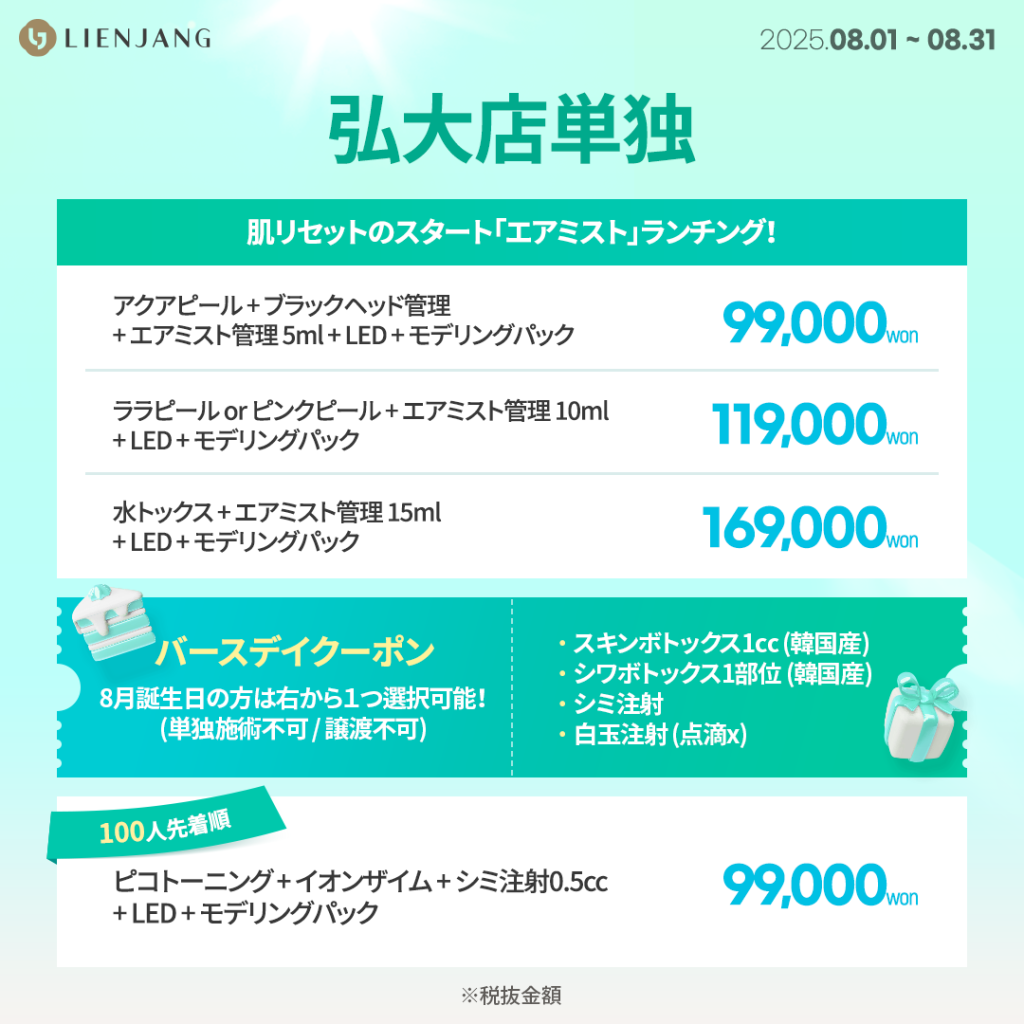 弘大店単独 肌リセットのスタート「エアミスト」ランチング！ アクアピール + ブラックヘッド管理 + エアミスト管理 5ml + LED + モデリングパック ララピール or ピンクピール + エアミスト管理 10ml + LED + モデリングパック 水トックス + エアミスト管理 15ml + LED + モデリングパック バースデイクーポン 8月誕生日の方は右から１つ選択可能！ (単独施術不可 / 譲渡不可) · スキンボトックス1㏄ (韓国産) · シワボトックス1部位 (韓国産) · シミ注射 · 白玉注射 (点滴x) 100人先着順 ピコトーニング + イオンザイム + シミ注射0.5cc + LED + モデリングパック