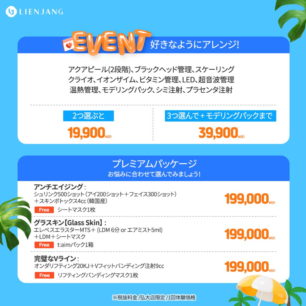 好きなようにアレンジ! アクアピール(2段階)、ブラックヘッド管理、スケーリング クライオ、イオンザイム、ビタミン管理、LED、超音波管理 温熱管理、モデリングパック、シミ注射、プラセンタ注射 2つ選ぶと 19,900won 3つ選んで + モデリングパックまで 39,900won プレミアムパッケージ お悩みに合わせて選んでみましょう！ アンチエイジング : シュリンク500ショット（アイ200ショット＋フェイス300ショット） ＋スキンボトックス4㏄（韓国産） Free シートマスク1枚 199,000won グラスキン【Glass Skin】 : エレベスエラスターMTS＋ (LDM 6分 or エアミスト5ml) ＋LDM＋シートマスク t:aimパック1箱 完璧なVライン : オンダリフティング20KJ＋Vフィットバンディング注射9㏄ リフティングバンディングマスク1枚 ※税抜料金 /弘大店限定 /1回体験価格