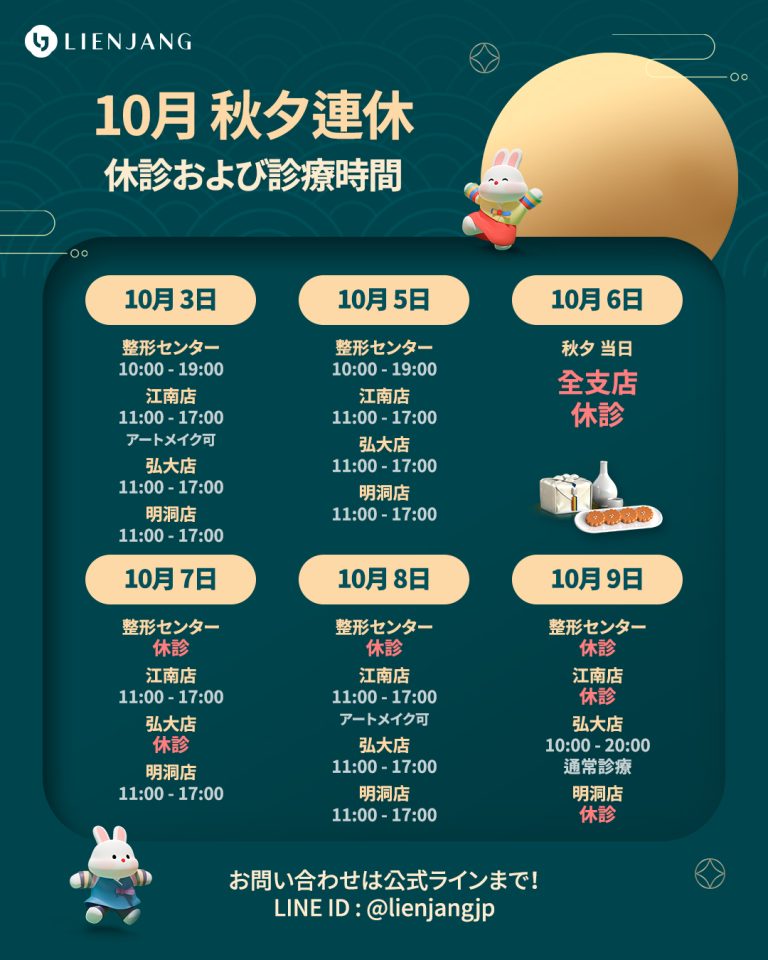 10月 秋夕連休 休診および診療時間 10月 3日 整形センター 10:00 - 19:00 江南店 11:00 - 17:00 アートメイク可 弘大店 11:00 - 17:00 明洞店 11:00 - 17:00 10月 5日 整形センター 10:00 - 19:00 江南店 11:00 - 17:00 弘大店 11:00 - 17:00 明洞店 11:00 - 17:00 10月 6日 秋夕 当日 全支店 休診 10月 7日 整形センター 休診 江南店 11:00 - 17:00 弘大店 休診 明洞店 11:00 - 17:00 10月 8日 整形センター 休診 江南店 11:00 - 17:00 アートメイク可 弘大店 11:00 - 17:00 明洞店 11:00 - 17:00 10月 9日 整形センター 休診 江南店 休診 弘大店 10:00 - 20:00 通常診療 明洞店 休診 お問い合わせは公式ラインまで！ LINE ID : @lienjangjp