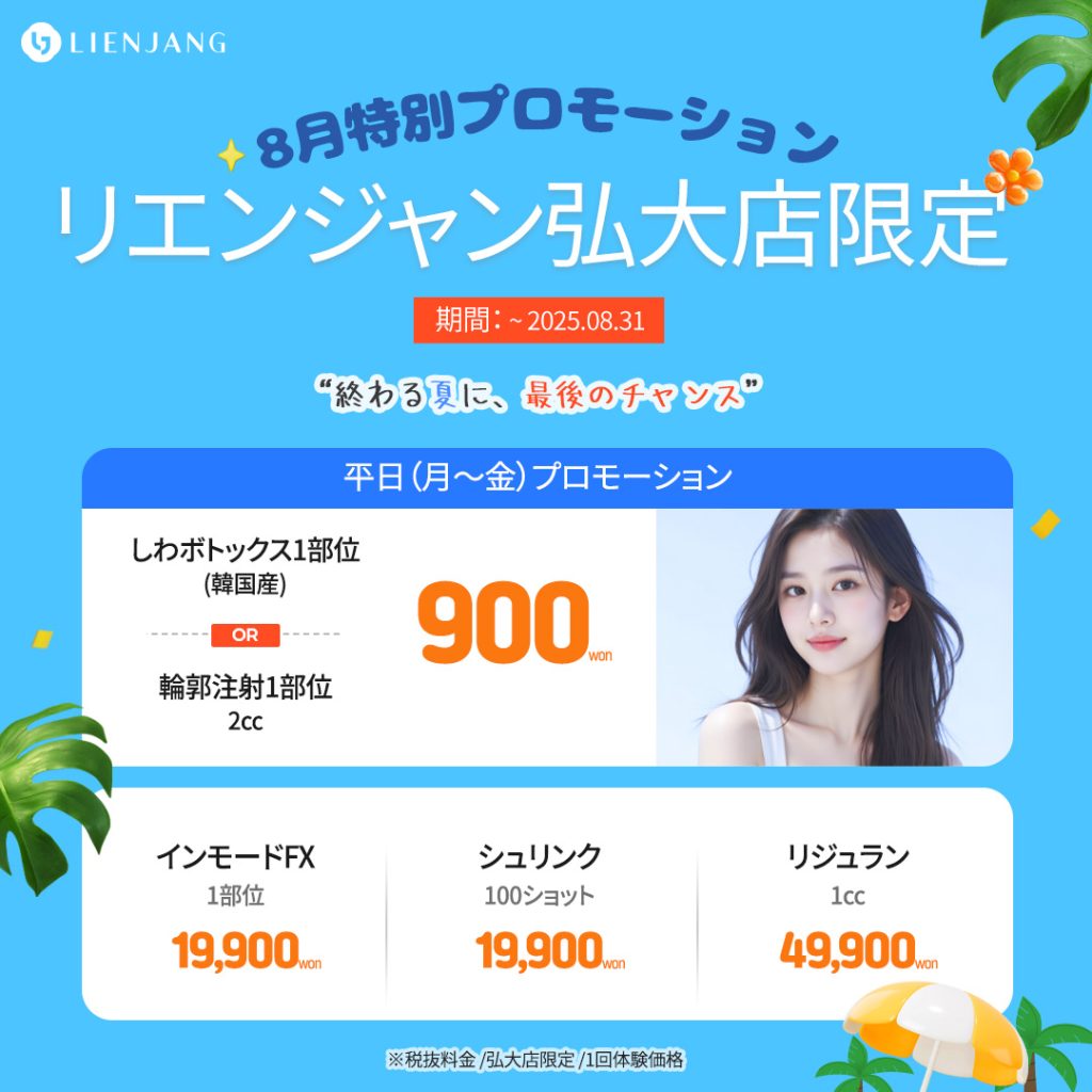8月特別プロモーション リエンジャン弘大店限定 “終わる夏に、最後のチャンス” “終わる夏に、最後のチャンス” 平日（月～金）プロモーション しわボトックス1部位 (韓国産) OR 輪郭注射1部位 2cc 900won インモードFX 1部位 19,900won シュリンク 100ショット 19,900won リジュラン 1cc 49,900won ※税抜料金 /弘大店限定 /1回体験価格